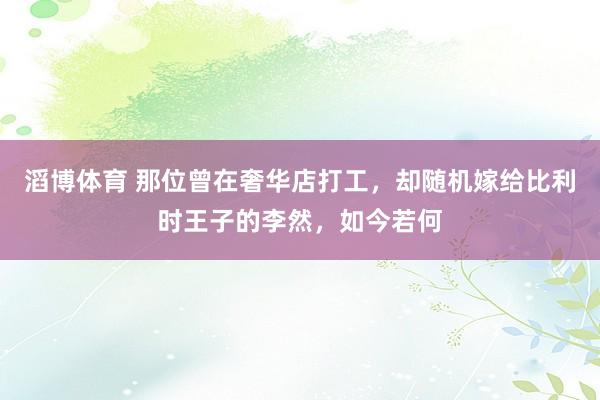 滔博体育 那位曾在奢华店打工，却随机嫁给比利时王子的李然，如今若何