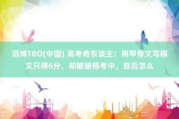 滔博TBO(中国) 高考奇东谈主：用甲骨文写稿文只得6分，却被破格考中，自后怎么