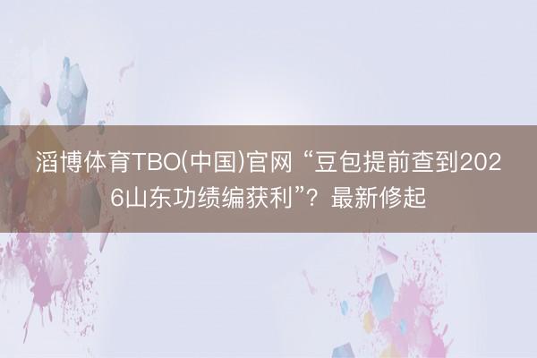 滔博体育TBO(中国)官网 “豆包提前查到2026山东功绩编获利”？最新修起