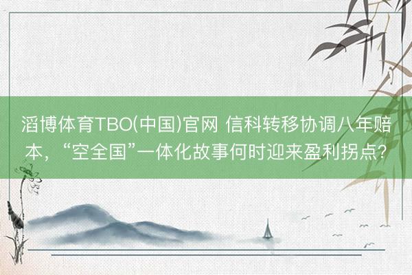 滔博体育TBO(中国)官网 信科转移协调八年赔本，“空全国”一体化故事何时迎来盈利拐点？
