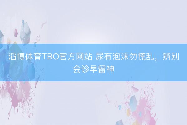 滔博体育TBO官方网站 尿有泡沫勿慌乱，辨别会诊早留神