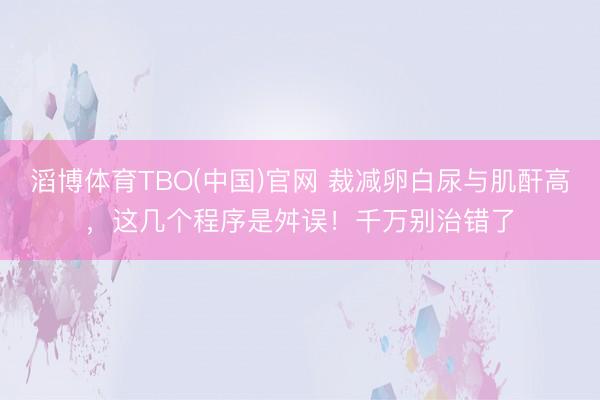 滔博体育TBO(中国)官网 裁减卵白尿与肌酐高，这几个程序是舛误！千万别治错了
