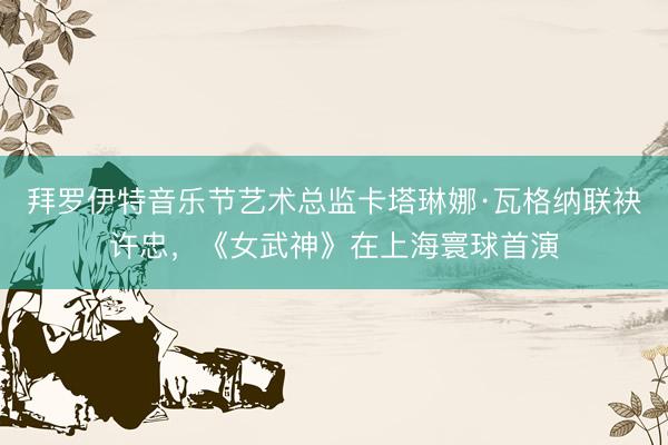 拜罗伊特音乐节艺术总监卡塔琳娜·瓦格纳联袂许忠，《女武神》在上海寰球首演