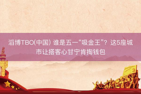 滔博TBO(中国) 谁是五一“吸金王”？这5座城市让搭客心甘宁肯掏钱包