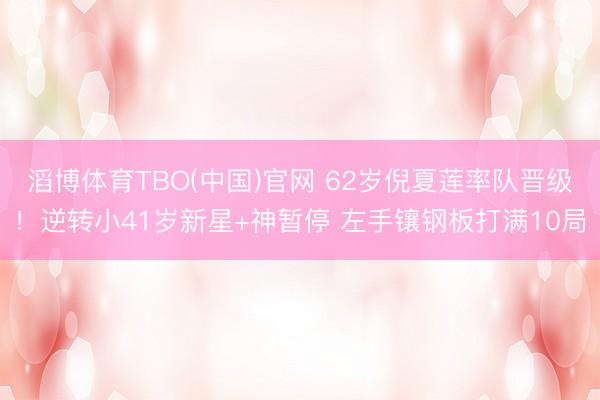 滔博体育TBO(中国)官网 62岁倪夏莲率队晋级！逆转小41岁新星+神暂停 左手镶钢板打满10局