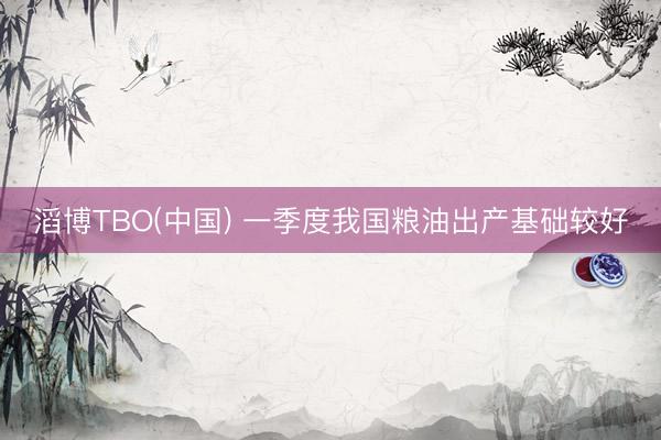 滔博TBO(中国) 一季度我国粮油出产基础较好