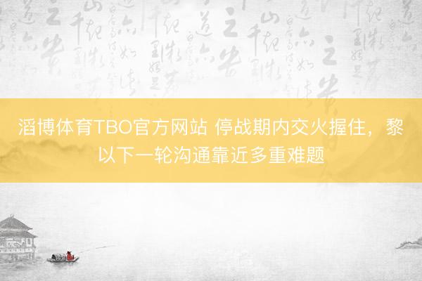 滔博体育TBO官方网站 停战期内交火握住，黎以下一轮沟通靠近多重难题